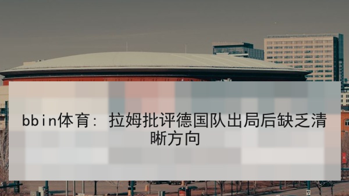 bbin体育: 拉姆批评德国队出局后缺乏清晰方向 bbin体育: 拉姆批评德国队出局后缺乏清晰方向