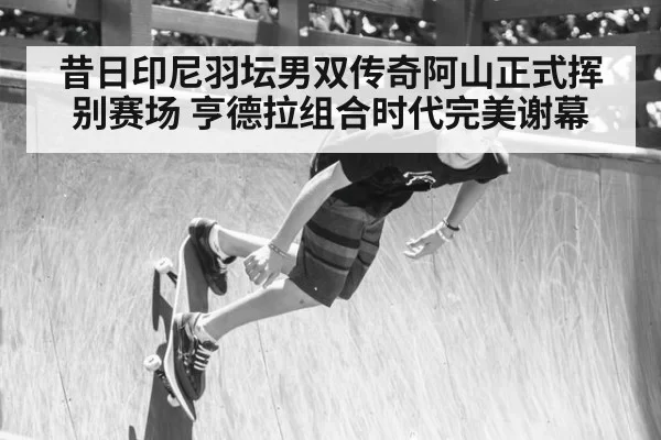 昔日印尼羽坛男双传奇阿山正式挥别赛场 亨德拉组合时代完美谢幕