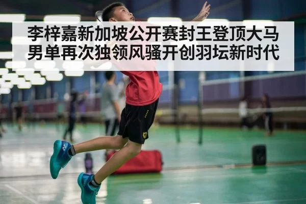 李梓嘉新加坡公开赛封王登顶大马男单再次独领风骚开创羽坛新时代